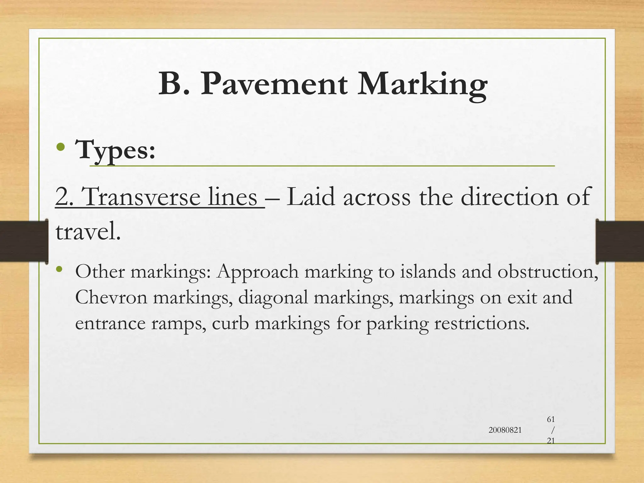 B. Pavement Marking
• Types:
2. Transverse lines – Laid across the direction of
travel.
• Other markings: Approach marking to islands and obstruction,
Chevron markings, diagonal markings, markings on exit and
entrance ramps, curb markings for parking restrictions.
20080821
61
/
21
 