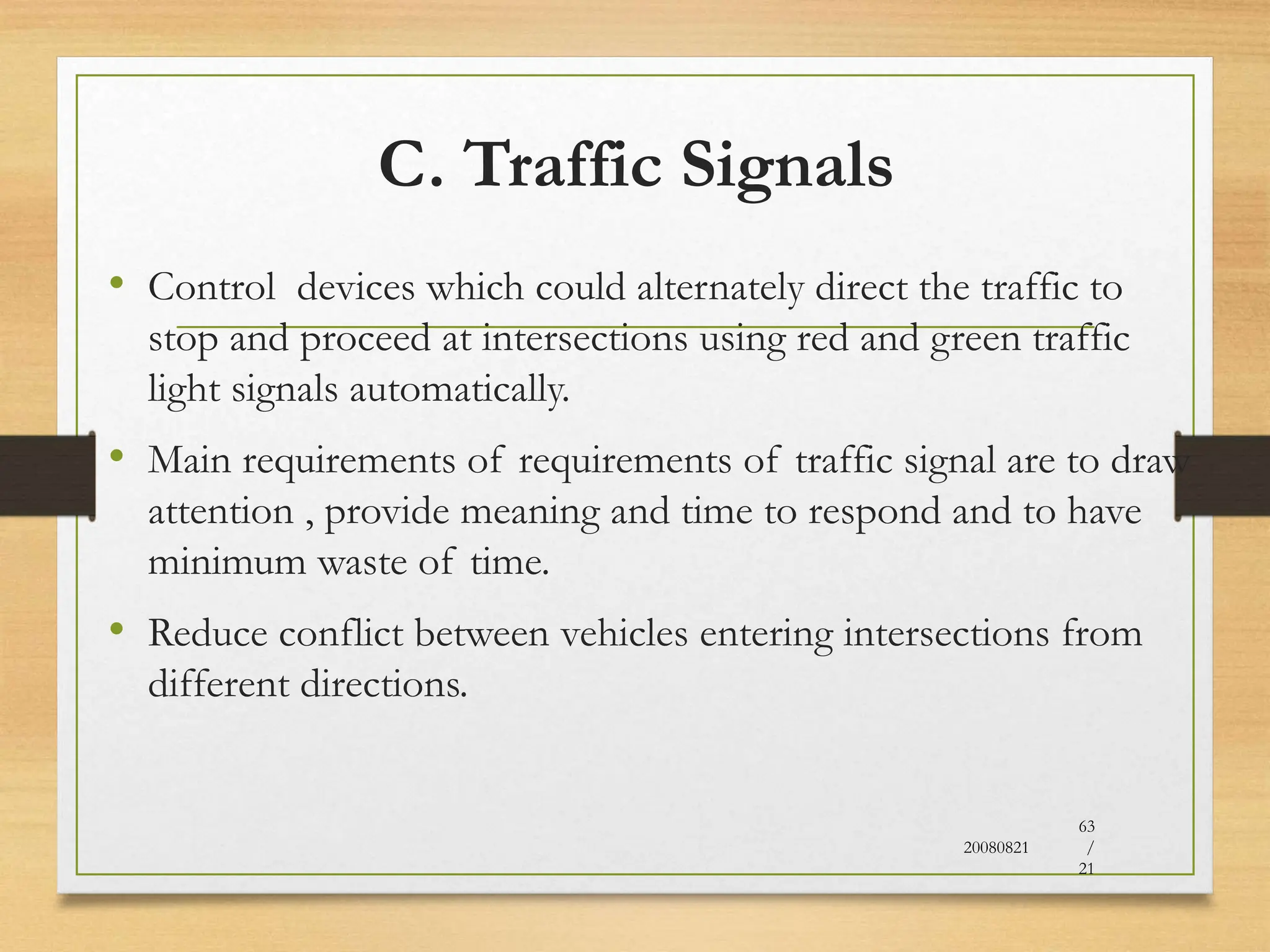 C. Traffic Signals
• Control devices which could alternately direct the traffic to
stop and proceed at intersections using red and green traffic
light signals automatically.
• Main requirements of requirements of traffic signal are to draw
attention , provide meaning and time to respond and to have
minimum waste of time.
• Reduce conflict between vehicles entering intersections from
different directions.
20080821
63
/
21
 