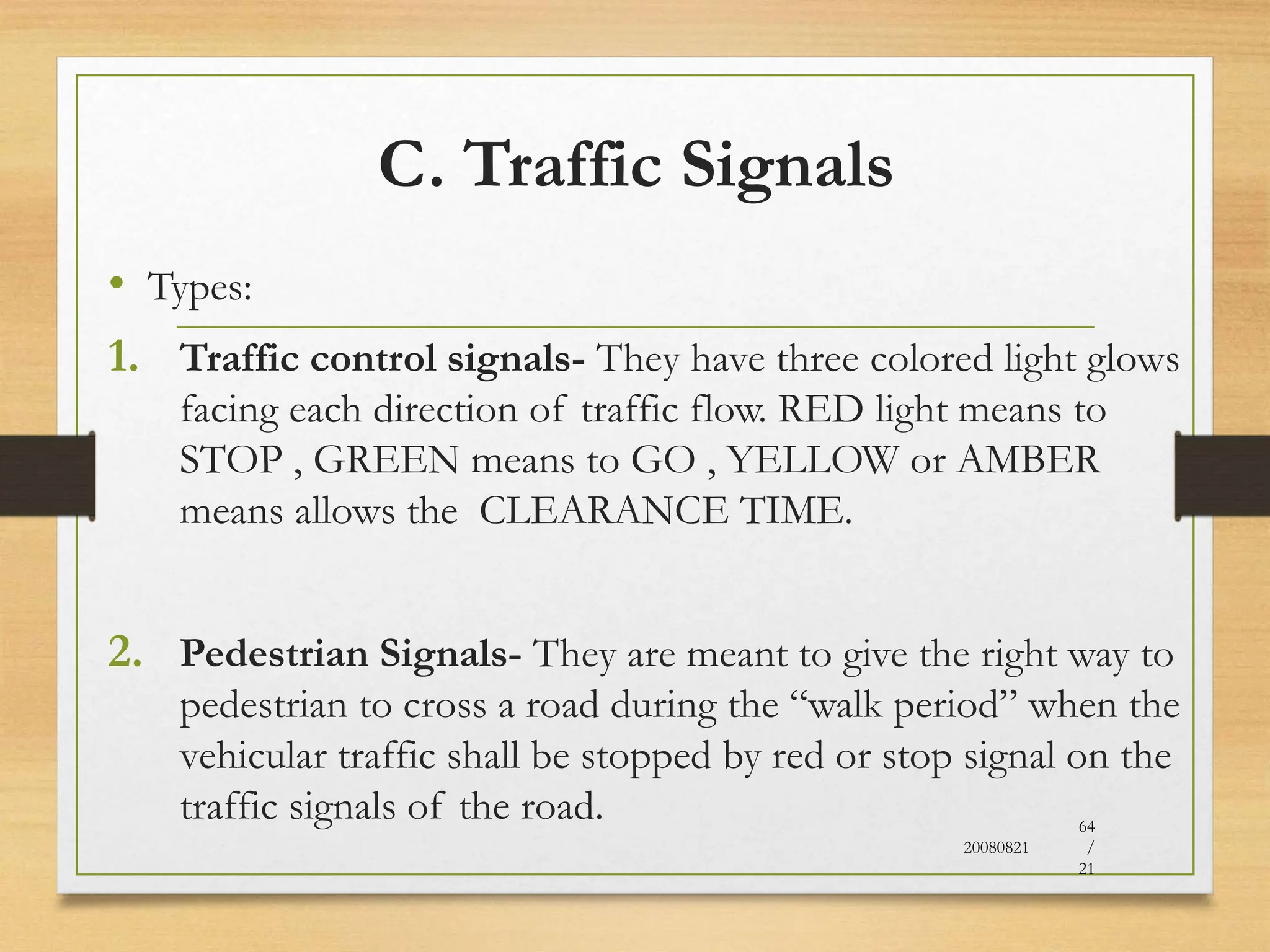 C. Traffic Signals
• Types:
1. Traffic control signals- They have three colored light glows
facing each direction of traffic flow. RED light means to
STOP , GREEN means to GO , YELLOW or AMBER
means allows the CLEARANCE TIME.
2. Pedestrian Signals- They are meant to give the right way to
pedestrian to cross a road during the “walk period” when the
vehicular traffic shall be stopped by red or stop signal on the
traffic signals of the road.
20080821
64
/
21
 