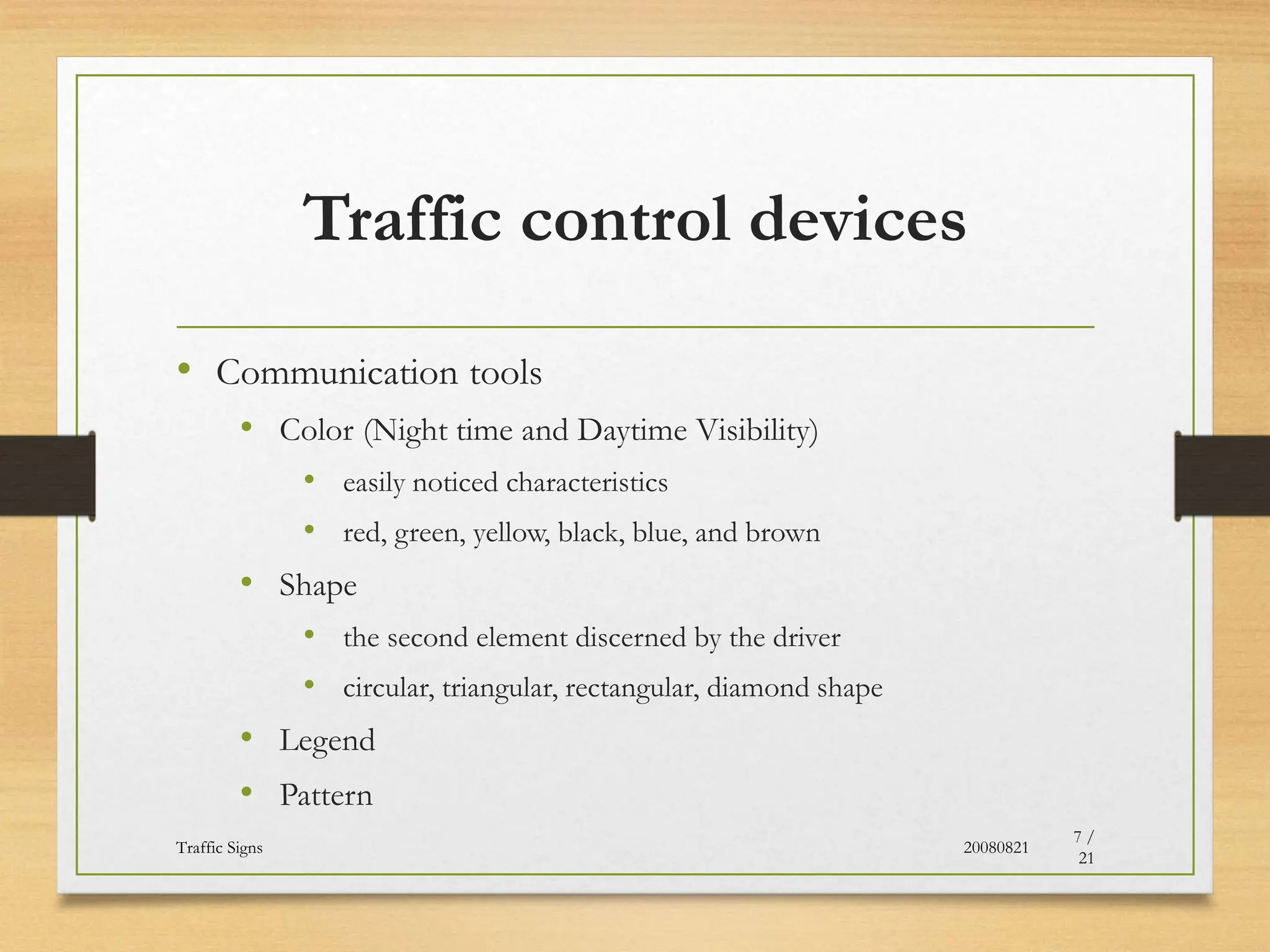 Traffic control devices
• Communication tools
• Color (Night time and Daytime Visibility)
• easily noticed characteristics
• red, green, yellow, black, blue, and brown
• Shape
• the second element discerned by the driver
• circular, triangular, rectangular, diamond shape
• Legend
• Pattern
20080821
Traffic Signs
7 /
21
 