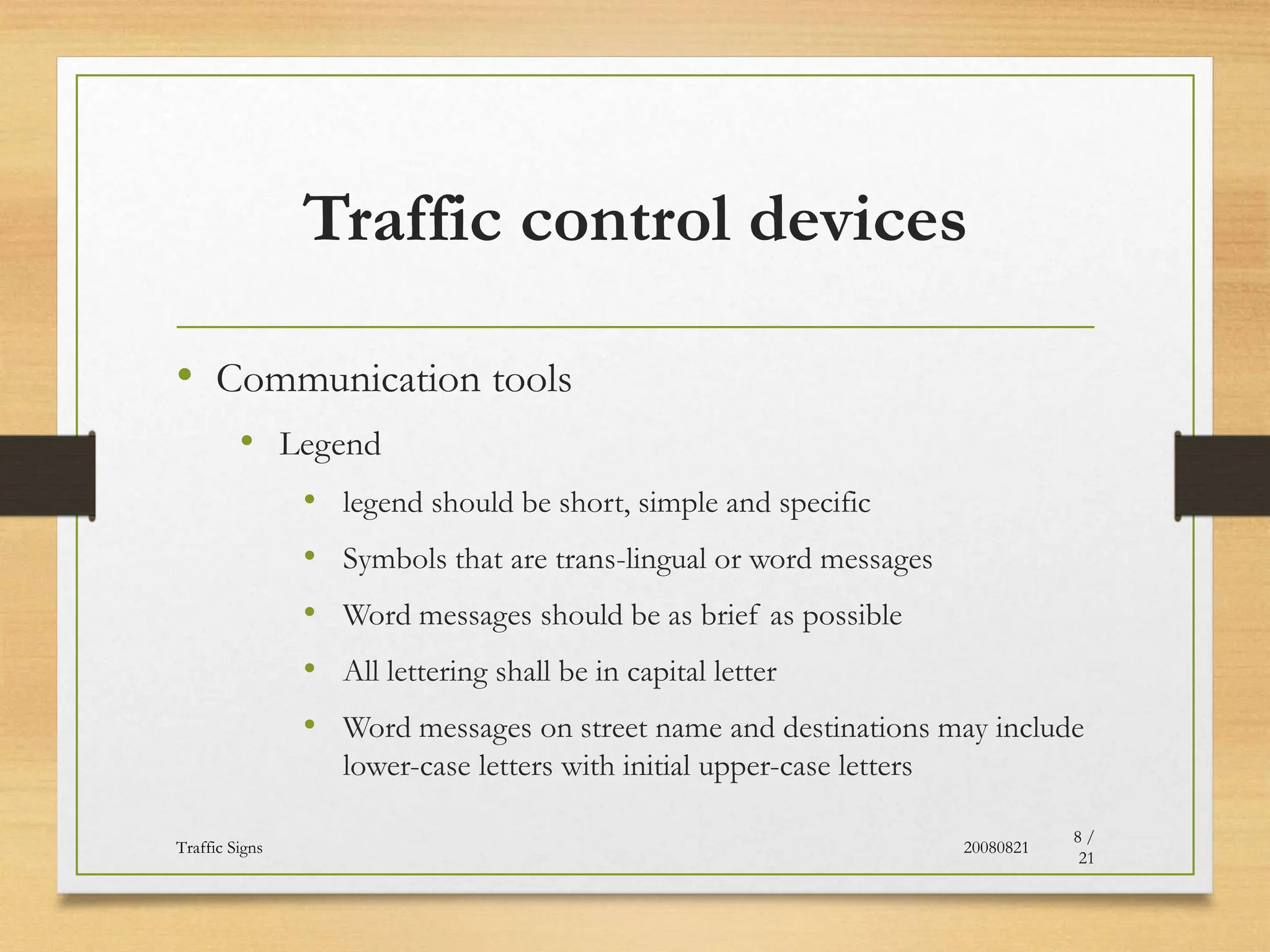Traffic control devices
• Communication tools
• Legend
• legend should be short, simple and specific
• Symbols that are trans-lingual or word messages
• Word messages should be as brief as possible
• All lettering shall be in capital letter
• Word messages on street name and destinations may include
lower-case letters with initial upper-case letters
20080821
Traffic Signs
8 /
21
 