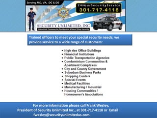For more information please call Frank Wesley,
President of Security Unlimited Inc., at 301-717-4118 or Email
fwesley@securityunlimitedus.com.
Trained officers to meet your special security needs; we
provide service to a wide range of customers:
 