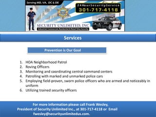 For more information please call Frank Wesley,
President of Security Unlimited Inc., at 301-717-4118 or Email
fwesley@securityunlimitedus.com.
Prevention is Our Goal
1. HOA Neighborhood Patrol
2. Roving Officers
3. Monitoring and coordinating central command centers
4. Patrolling with marked and unmarked police cars
5. Employing field-proven, sworn police officers who are armed and noticeably in
uniform
6. Utilizing trained security officers
Services
 