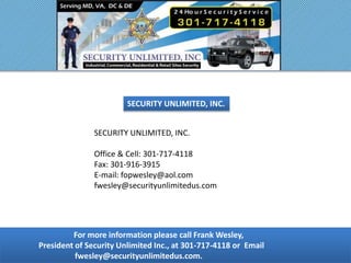 For more information please call Frank Wesley,
President of Security Unlimited Inc., at 301-717-4118 or Email
fwesley@securityunlimitedus.com.
SECURITY UNLIMITED, INC.
SECURITY UNLIMITED, INC.
Office & Cell: 301-717-4118
Fax: 301-916-3915
E-mail: fopwesley@aol.com
fwesley@securityunlimitedus.com
 