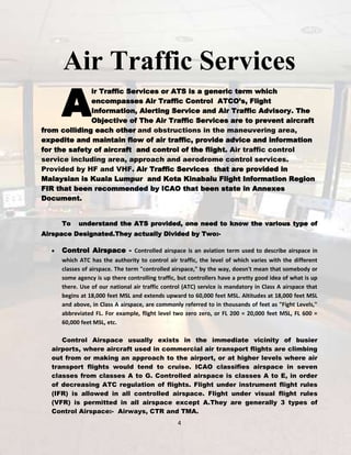 Air Traffic Services

A

ir Traffic Services or ATS is a generic term which
encompasses Air Traffic Control ATCO’s, Flight
Information, Alerting Service and Air Traffic Advisory. The
Objective of The Air Traffic Services are to prevent aircraft
from colliding each other and obstructions in the maneuvering area,
expedite and maintain flow of air traffic, provide advice and information
for the safety of aircraft and control of the flight. Air traffic control
service including area, approach and aerodrome control services.
Provided by HF and VHF. Air Traffic Services that are provided in
Malaysian is Kuala Lumpur and Kota Kinabalu Flight Information Region
FIR that been recommended by ICAO that been state in Annexes
Document.
To

understand the ATS provided, one need to know the various type of

Airspace Designated.They actually Divided by Two:-

Control Airspace - Controlled airspace is an aviation term used to describe airspace in
which ATC has the authority to control air traffic, the level of which varies with the different
classes of airspace. The term "controlled airspace," by the way, doesn't mean that somebody or
some agency is up there controlling traffic, but controllers have a pretty good idea of what is up
there. Use of our national air traffic control (ATC) service is mandatory in Class A airspace that
begins at 18,000 feet MSL and extends upward to 60,000 feet MSL. Altitudes at 18,000 feet MSL
and above, in Class A airspace, are commonly referred to in thousands of feet as "Fight Levels,"
abbreviated FL. For example, flight level two zero zero, or FL 200 = 20,000 feet MSL, FL 600 =
60,000 feet MSL, etc.
Control Airspace usually exists in the immediate vicinity of busier
airports, where aircraft used in commercial air transport flights are climbing
out from or making an approach to the airport, or at higher levels where air
transport flights would tend to cruise. ICAO classifies airspace in seven
classes from classes A to G. Controlled airspace is classes A to E, in order
of decreasing ATC regulation of flights. Flight under instrument flight rules
(IFR) is allowed in all controlled airspace. Flight under visual flight rules
(VFR) is permitted in all airspace except A.They are generally 3 types of
Control Airspace:- Airways, CTR and TMA.
4

 