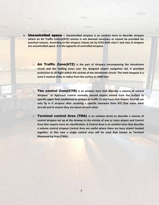 Uncontrolled space - Uncontrolled airspace is an aviation term to describe airspace
where an Air Traffic Control(ATC) service is not deemed necessary or cannot be provided for
practical reasons. According to the airspace classes set by ICAO both class F and class G airspace
are uncontrolled space. It is the opposite of controlled airspace.

o

Air Traffic Zone(ATZ) is the part of Airspace encompassing the Aerodrome
circuit and the holding areas over the designed airport navigation aid. It provided
protection to all flight within the vicinity of the aerodrome circuit. The main airspace is a
zone 5 nautical miles in radius from the surface to 3000 feet .

o

The control Zone(CTR) is an aviation term that describe a volume of control
Airspace or Approach control normally around airport extend from the surface to
specific upper limit established to protect air traffic To and From that airport. Aircraft can
only fly in it airspace after receiving a specific clearance from ATC.That mean what
aircraft and to ensure they are aware of each other

o

Terminal control Area (TMA) is an aviation terms to describe a volume of
control airspace set up at the airways in the vicinity of one or more airport and Control
Area that require more air classification. A Control Area is an aviation term that describe
a volume control airspace Control Area are useful where there are busy airport located
together. In this case a single control area will be used that known as Terminal
Manouvering Area (TMA).

5

 