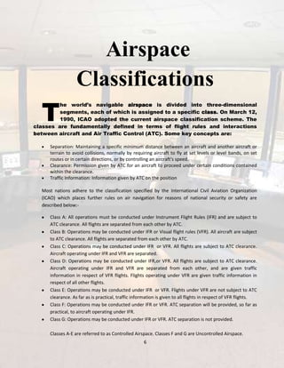 Airspace
Classifications

T

he world’s navigable airspace is divided into three-dimensional
segments, each of which is assigned to a specific class. On March 12,
1990, ICAO adopted the current airspace classification scheme. The
classes are fundamentally defined in terms of flight rules and interactions
between aircraft and Air Traffic Control (ATC). Some key concepts are:
Separation: Maintaining a specific minimum distance between an aircraft and another aircraft or
terrain to avoid collisions, normally by requiring aircraft to fly at set levels or level bands, on set
routes or in certain directions, or by controlling an aircraft's speed.
Clearance: Permission given by ATC for an aircraft to proceed under certain conditions contained
within the clearance.
Traffic Information: Information given by ATC on the position
Most nations adhere to the classification specified by the International Civil Aviation Organization
(ICAO) which places further rules on air navigation for reasons of national security or safety are
described below:Class A: All operations must be conducted under Instrument Flight Rules (IFR) and are subject to
ATC clearance. All flights are separated from each other by ATC.
Class B: Operations may be conducted under IFR or Visual flight rules (VFR). All aircraft are subject
to ATC clearance. All flights are separated from each other by ATC.
Class C: Operations may be conducted under IFR or VFR. All flights are subject to ATC clearance.
Aircraft operating under IFR and VFR are separated.
Class D: Operations may be conducted under IFR,or VFR. All flights are subject to ATC clearance.
Aircraft operating under IFR and VFR are separated from each other, and are given traffic
information in respect of VFR flights. Flights operating under VFR are given traffic information in
respect of all other flights.
Class E: Operations may be conducted under IFR or VFR. Flights under VFR are not subject to ATC
clearance. As far as is practical, traffic information is given to all flights in respect of VFR flights.
Class F: Operations may be conducted under IFR or VFR. ATC separation will be provided, so far as
practical, to aircraft operating under IFR.
Class G: Operations may be conducted under IFR or VFR. ATC separation is not provided.
Classes A-E are referred to as Controlled Airspace. Classes F and G are Uncontrolled Airspace.
6

 