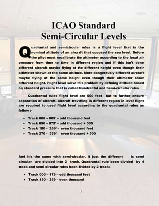 Q

ICAO Standard
Semi-Circular Levels

uadrantal and semicircular rules is a flight level that is the
nominal altitude of an aircraft that opposed the sea level. Before
the pilot must recalibrate the altimeter according to the local air

pressure from time to time in different region and if this isn’t done
different aircraft maybe flying at the different height even though their
altimeter shown at the same altitude. More dangerously different aircraft
maybe flying at the same height even though their altimeter show
different height. Flight level solve this problem by defining altitude based
on standard pressure that is called Quadrantal and Semi-circular rules
Quadrantal rules flight level are 500 feet

but to further ensure

separation of aircraft, aircraft travelling in different region in level flight
are required to used flight level according to the quadrantal rules as
follow :Track 000 – 089′ – odd thousand feet
Track 090 – 079’ – odd thousand + 500
Track 180 - 269’ - even thousand feet
Track 270 - 359’

even thousand + 500

And it’s the same with semi-circular. it just the different
circular

are divided into 2

is semi

track. Quadrantal rule been divided

track and semi circular rules been divided by 2 track:Track 000 – 179 – odd thousand feet
Track 180 – 359 – even thousand

7

by 4

 