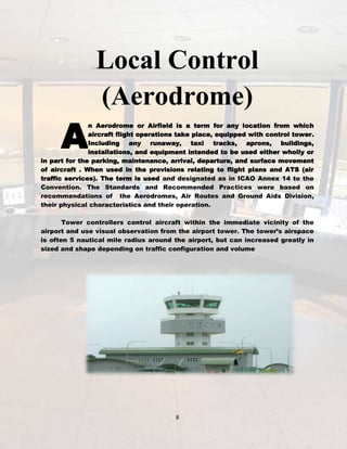 A

Local Control
(Aerodrome)

n Aerodrome or Airfield is a term for any location from which
aircraft flight operations take place, equipped with control tower.
Including any runaway, taxi tracks, aprons, buildings,
installations, and equipment intended to be used either wholly or
in part for the parking, maintenance, arrival, departure, and surface movement
of aircraft . When used in the provisions relating to flight plans and ATS (air
traffic services). The term is used and designated as in ICAO Annex 14 to the
Convention. The Standards and Recommended Practices were based on
recommendations of the Aerodromes, Air Routes and Ground Aids Division,
their physical characteristics and their operation.
Tower controllers control aircraft within the immediate vicinity of the
airport and use visual observation from the airport tower. The tower’s airspace
is often 5 nautical mile radius around the airport, but can increased greatly in
sized and shape depending on traffic configuration and volume

8

 