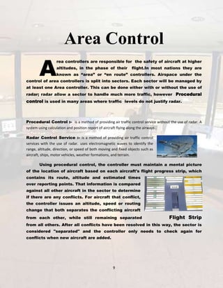 Area Control

A

rea controllers are responsible for the safety of aircraft at higher
altitudes, in the phase of their

flight.In most nations they are

known as “area” or “en route” controllers. Airspace under the

control of area controllers is split into sectors. Each sector will be managed by
at least one Area controller. This can be done either with or without the use of
radar; radar allow a sector to handle much more traffic, however Procedural

control is used in many areas where traffic levels do not justify radar.

Procedural Control :- is a method of providing air traffic control service without the use of radar. A
system using calculation and position report of aircraft flying along the airways .
Radar Control Service :- is a method of providing air traffic control
services with the use of radar. uses electromagnetic waves to identify the
range, altitude, direction, or speed of both moving and fixed objects such as
aircraft, ships, motor vehicles, weather formations, and terrain.
Using procedural control, the controller must maintain a mental picture
of the location of aircraft based on each aircraft's flight progress strip, which
contains its route, altitude and estimated times
over reporting points. That information is compared
against all other aircraft in the sector to determine
if there are any conflicts. For aircraft that conflict,
the controller issues an altitude, speed or routing
change that both separates the conflicting aircraft
from each other, while still remaining separated

Flight Strip

from all others. After all conflicts have been resolved in this way, the sector is
considered "separated" and the controller only needs to check again for
conflicts when new aircraft are added.

9

 