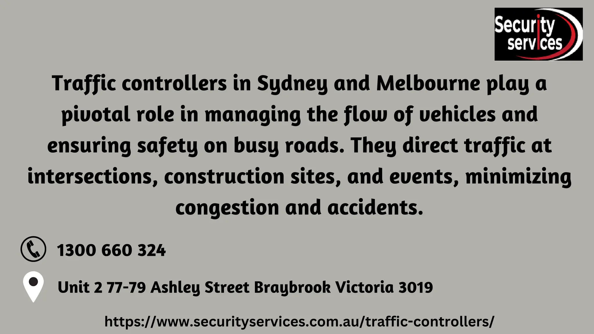 Traffic controllers in Sydney and Melbourne play a
pivotal role in managing the flow of vehicles and
ensuring safety on busy roads. They direct traffic at
intersections, construction sites, and events, minimizing
congestion and accidents.
Unit 2 77-79 Ashley Street Braybrook Victoria 3019
1300 660 324
https://www.securityservices.com.au/traffic-controllers/