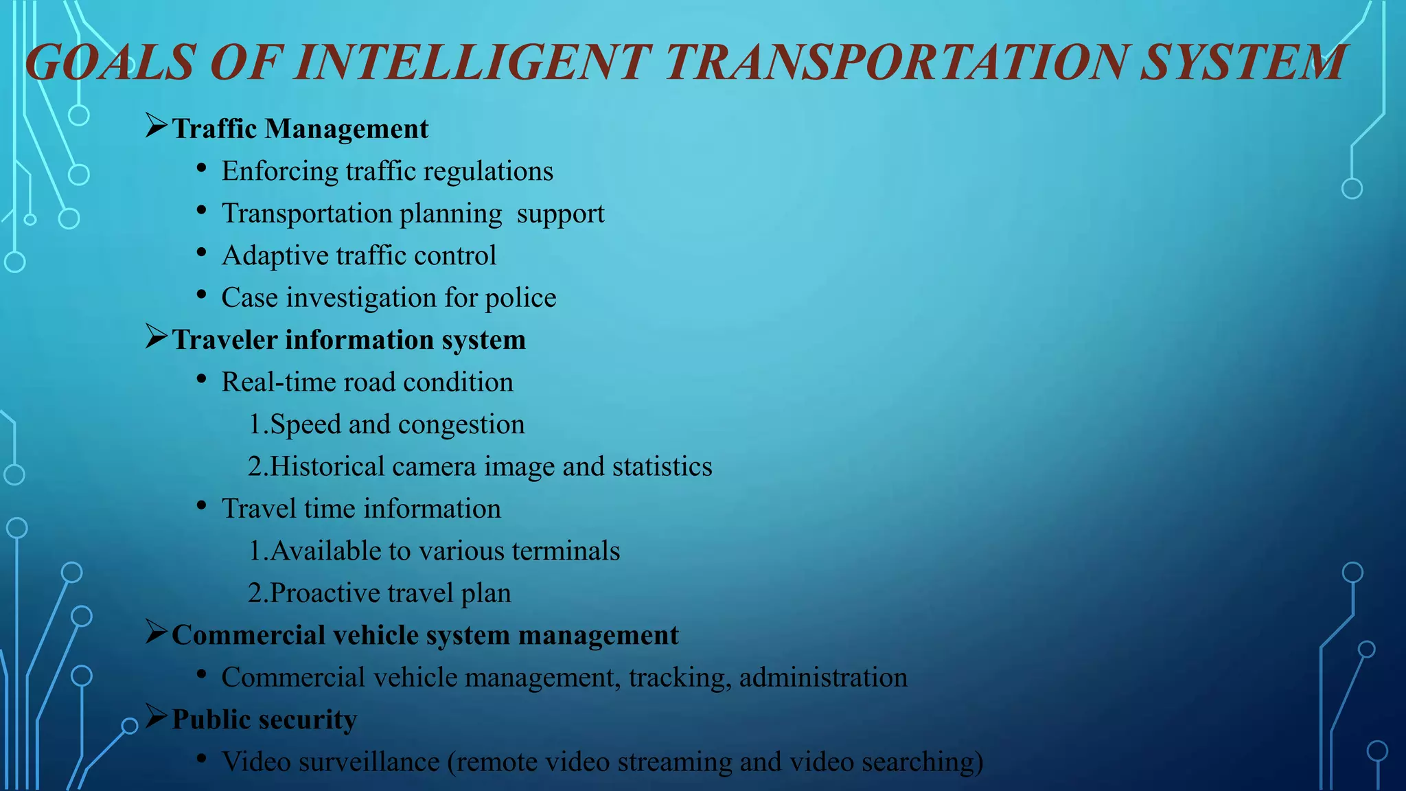 GOALS OF INTELLIGENT TRANSPORTATION SYSTEM
Traffic Management
• Enforcing traffic regulations
• Transportation planning support
• Adaptive traffic control
• Case investigation for police
Traveler information system
• Real-time road condition
1.Speed and congestion
2.Historical camera image and statistics
• Travel time information
1.Available to various terminals
2.Proactive travel plan
Commercial vehicle system management
• Commercial vehicle management, tracking, administration
Public security
• Video surveillance (remote video streaming and video searching)
 