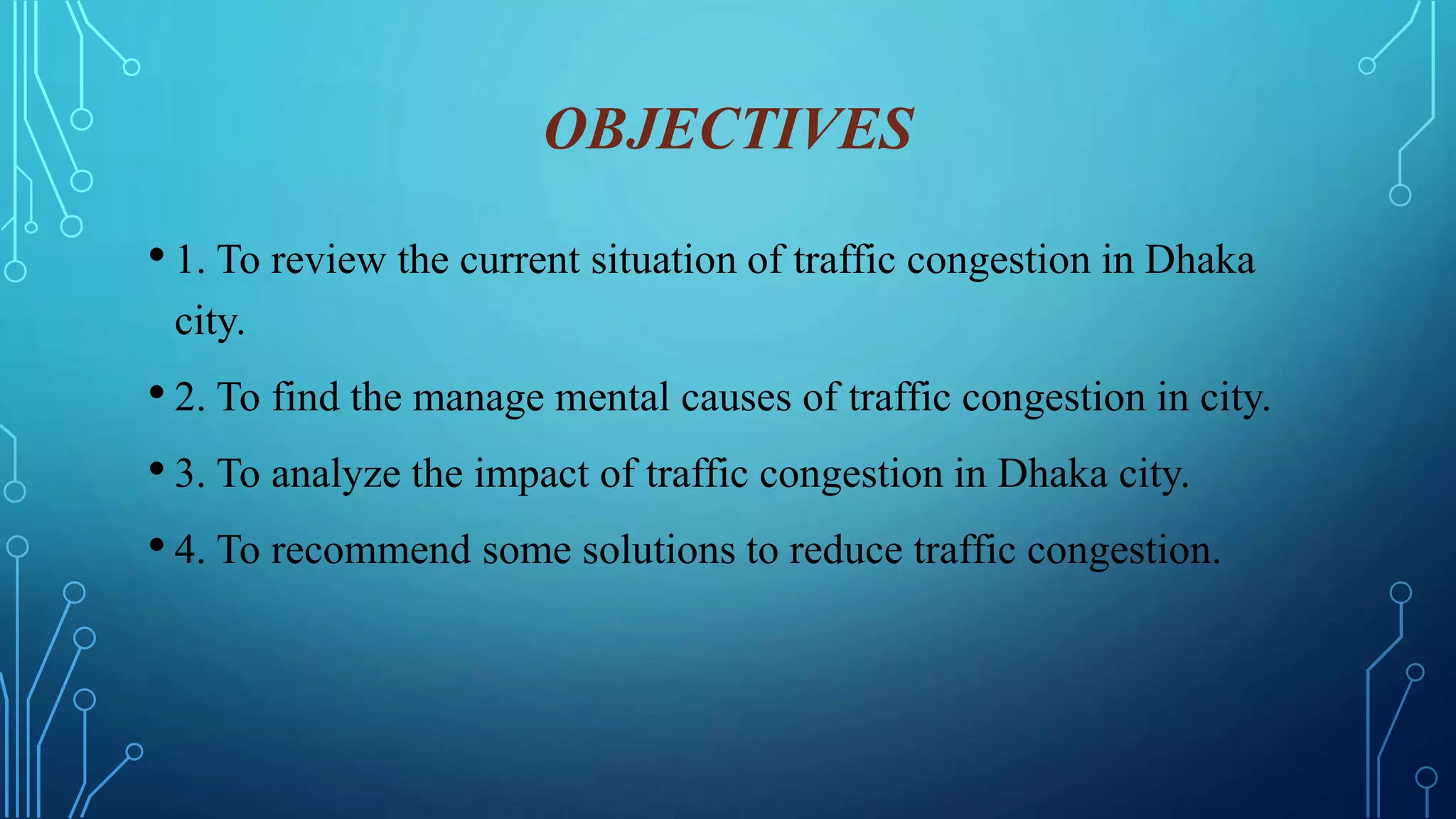 OBJECTIVES
• 1. To review the current situation of traffic congestion in Dhaka
city.
• 2. To find the manage mental causes of traffic congestion in city.
• 3. To analyze the impact of traffic congestion in Dhaka city.
• 4. To recommend some solutions to reduce traffic congestion.
 