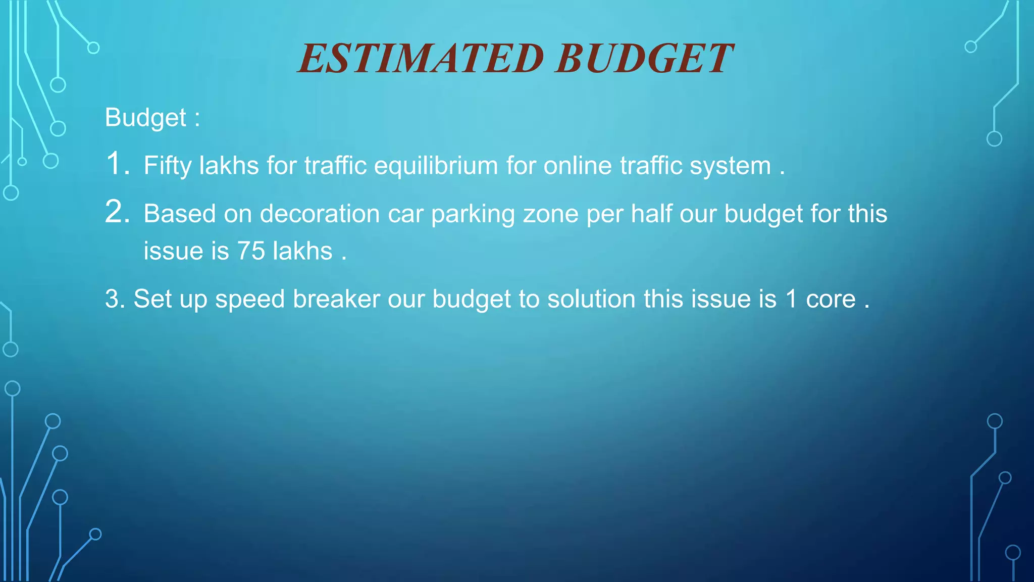 ESTIMATED BUDGET
Budget :
1. Fifty lakhs for traffic equilibrium for online traffic system .
2. Based on decoration car parking zone per half our budget for this
issue is 75 lakhs .
3. Set up speed breaker our budget to solution this issue is 1 core .
 