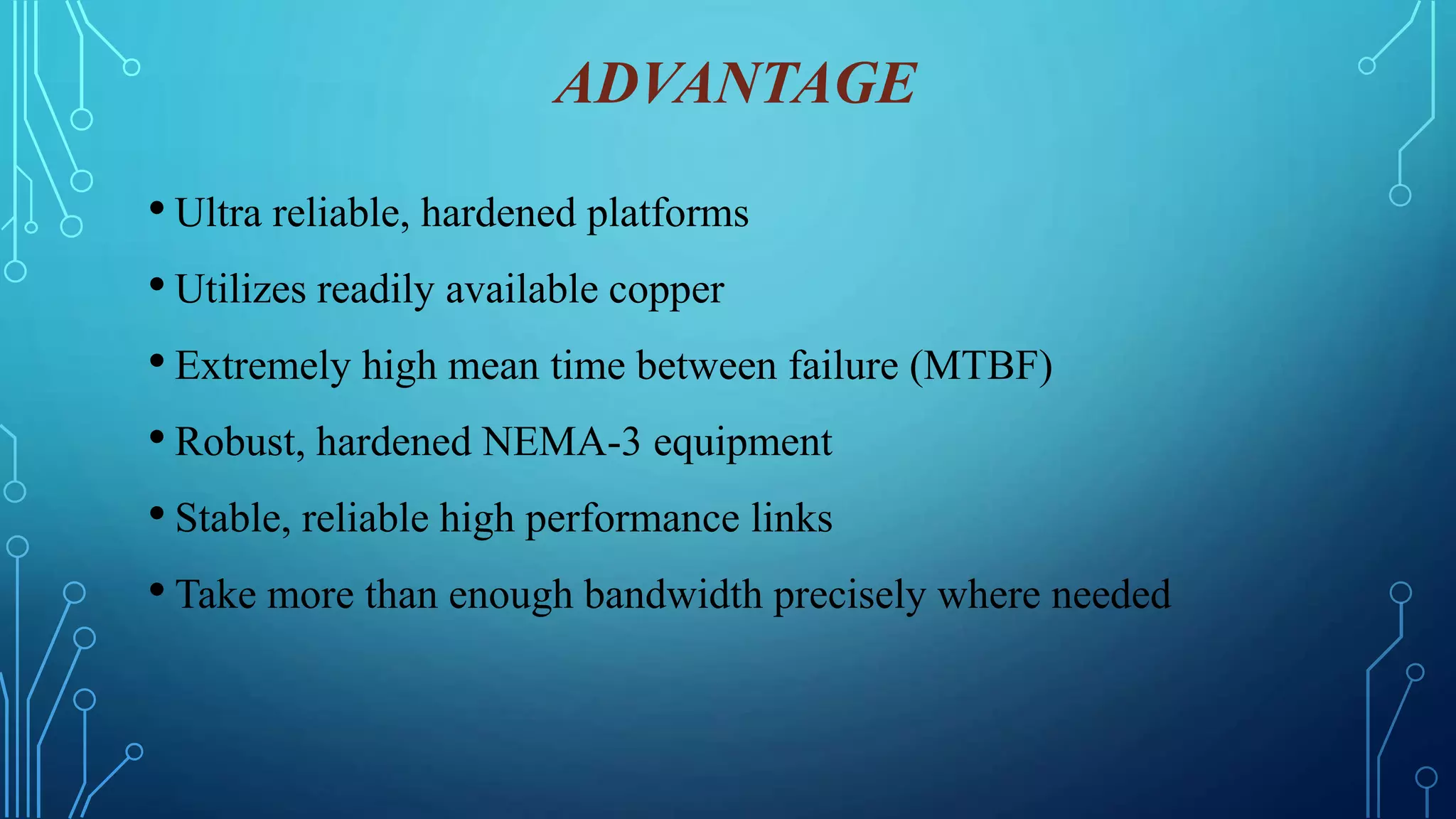 ADVANTAGE
• Ultra reliable, hardened platforms
• Utilizes readily available copper
• Extremely high mean time between failure (MTBF)
• Robust, hardened NEMA-3 equipment
• Stable, reliable high performance links
• Take more than enough bandwidth precisely where needed
 