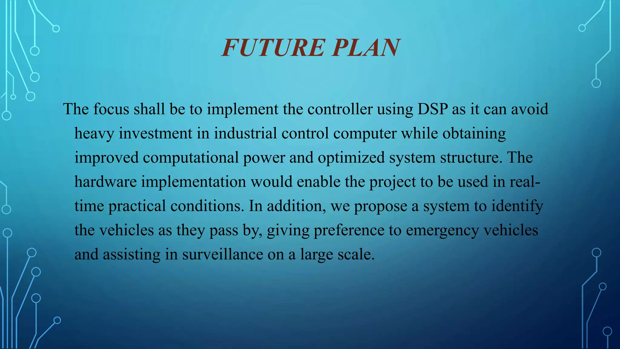 FUTURE PLAN
The focus shall be to implement the controller using DSP as it can avoid
heavy investment in industrial control computer while obtaining
improved computational power and optimized system structure. The
hardware implementation would enable the project to be used in real-
time practical conditions. In addition, we propose a system to identify
the vehicles as they pass by, giving preference to emergency vehicles
and assisting in surveillance on a large scale.
 