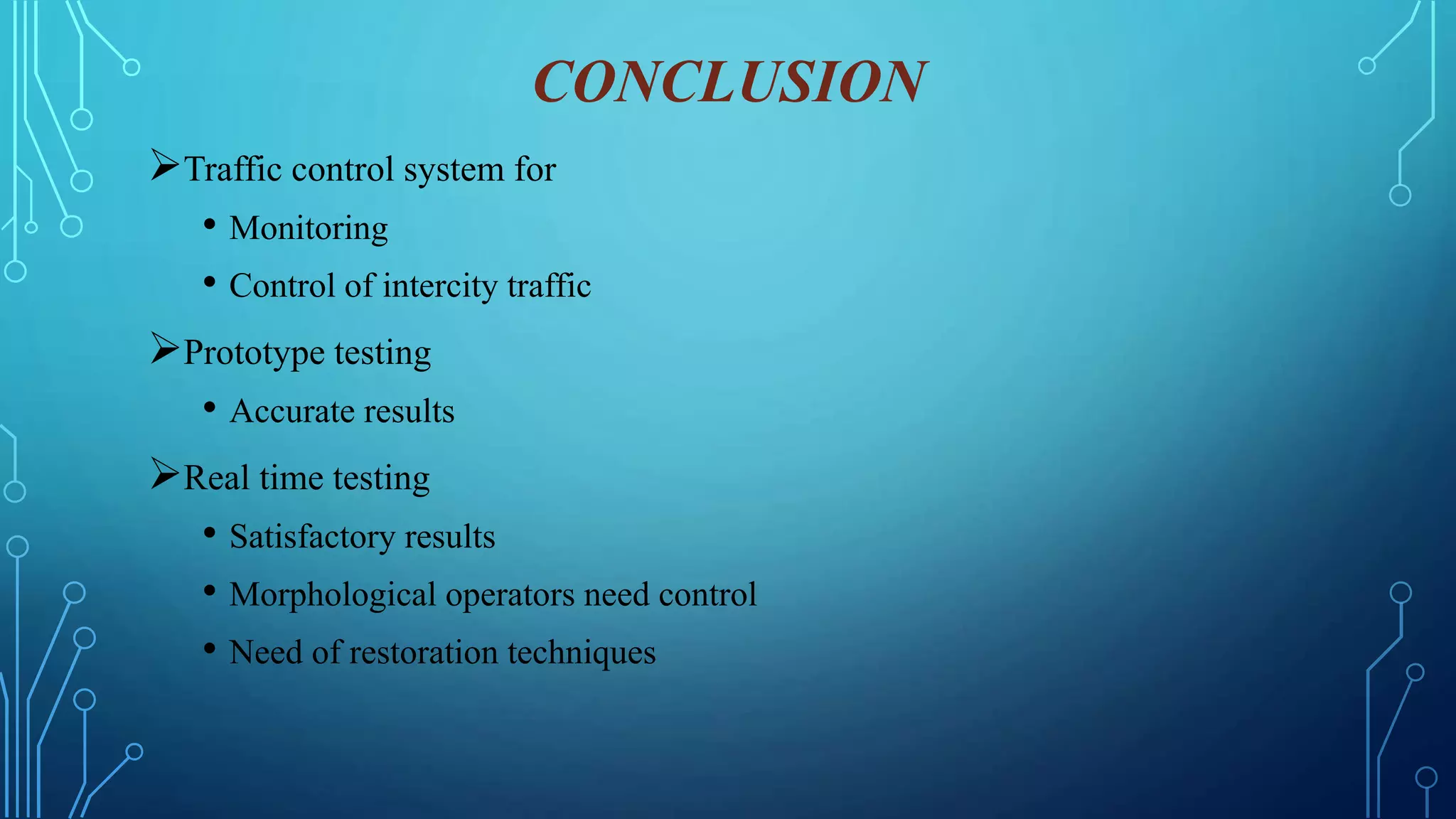 CONCLUSION
Traffic control system for
• Monitoring
• Control of intercity traffic
Prototype testing
• Accurate results
Real time testing
• Satisfactory results
• Morphological operators need control
• Need of restoration techniques
 