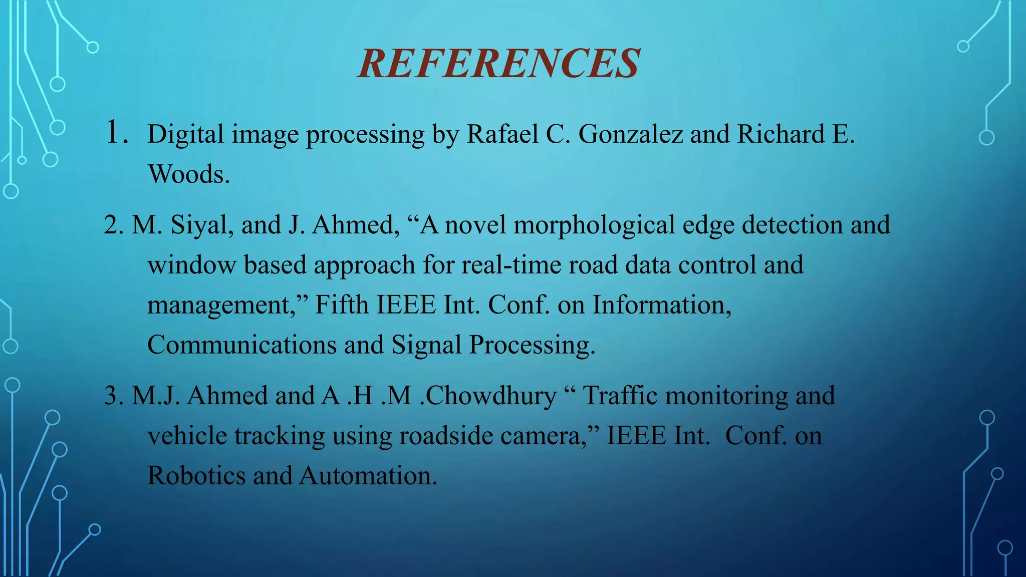 REFERENCES
1. Digital image processing by Rafael C. Gonzalez and Richard E.
Woods.
2. M. Siyal, and J. Ahmed, “A novel morphological edge detection and
window based approach for real-time road data control and
management,” Fifth IEEE Int. Conf. on Information,
Communications and Signal Processing.
3. M.J. Ahmed and A .H .M .Chowdhury “ Traffic monitoring and
vehicle tracking using roadside camera,” IEEE Int. Conf. on
Robotics and Automation.
 