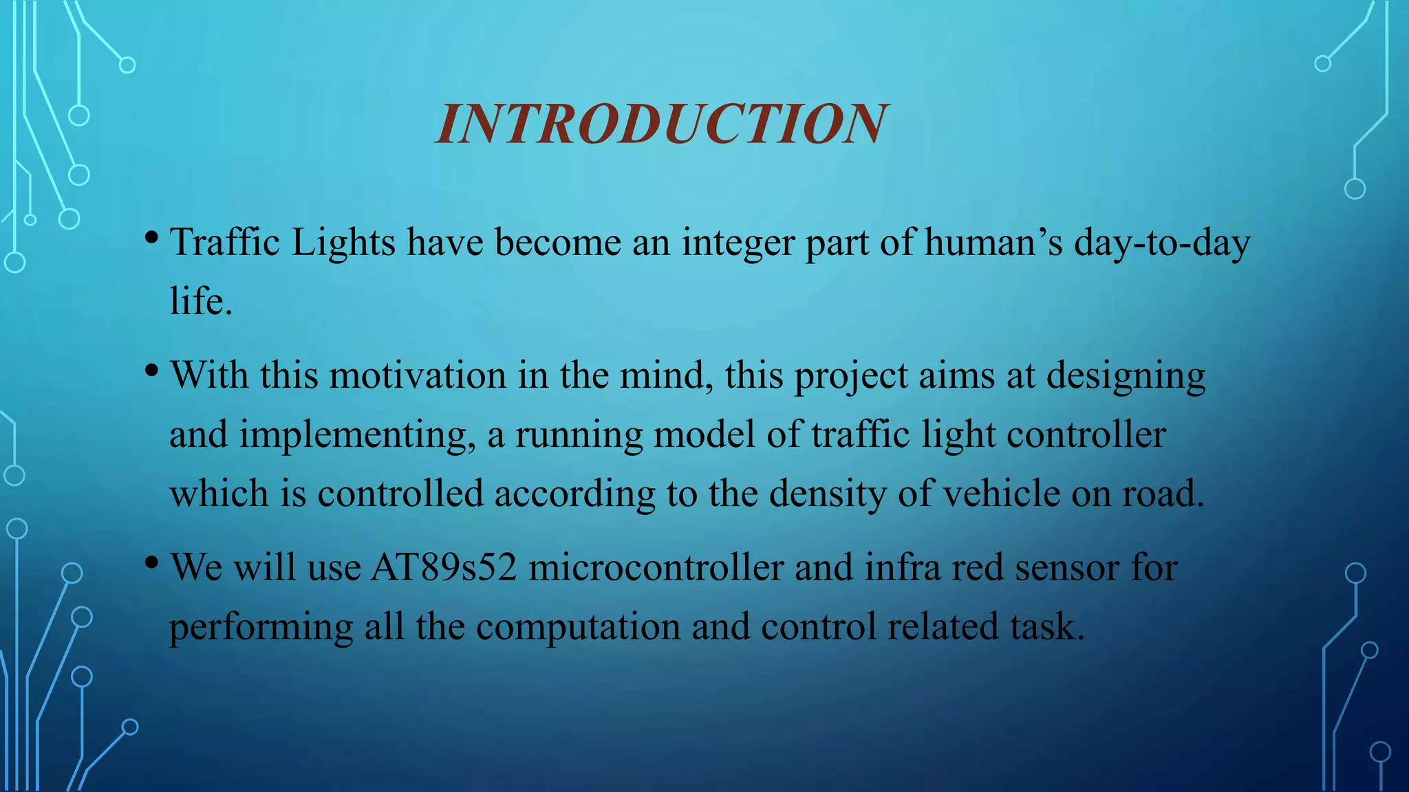 INTRODUCTION
• Traffic Lights have become an integer part of human’s day-to-day
life.
• With this motivation in the mind, this project aims at designing
and implementing, a running model of traffic light controller
which is controlled according to the density of vehicle on road.
• We will use AT89s52 microcontroller and infra red sensor for
performing all the computation and control related task.
 