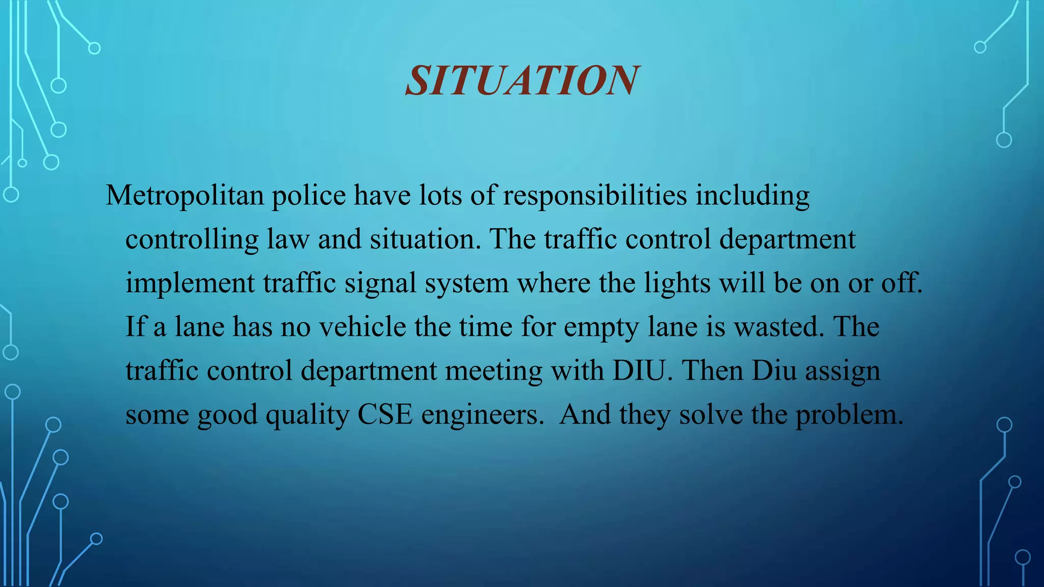 SITUATION
Metropolitan police have lots of responsibilities including
controlling law and situation. The traffic control department
implement traffic signal system where the lights will be on or off.
If a lane has no vehicle the time for empty lane is wasted. The
traffic control department meeting with DIU. Then Diu assign
some good quality CSE engineers. And they solve the problem.
 