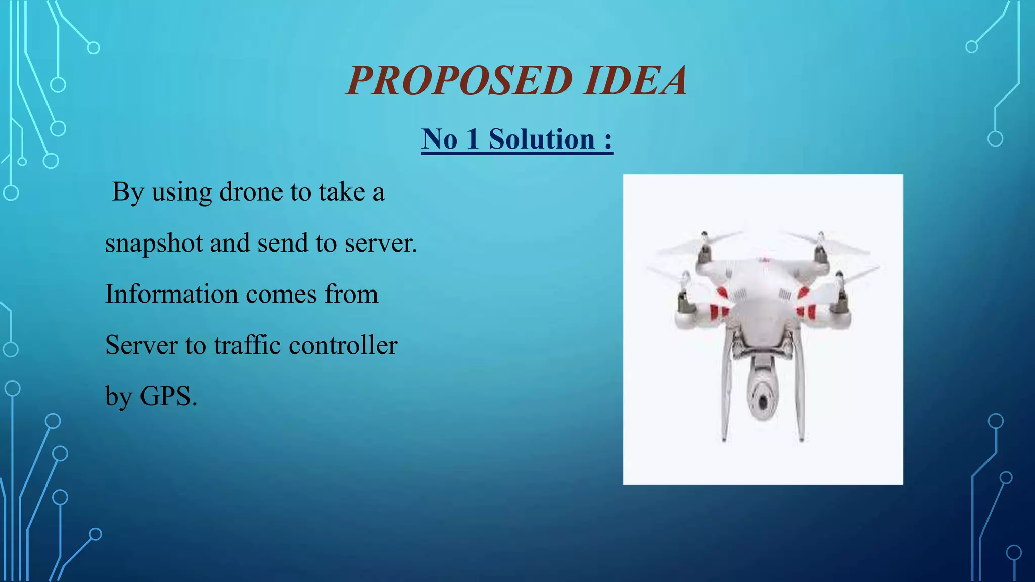 PROPOSED IDEA
No 1 Solution :
By using drone to take a
snapshot and send to server.
Information comes from
Server to traffic controller
by GPS.
 