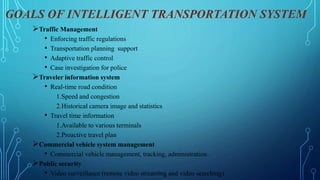 GOALS OF INTELLIGENT TRANSPORTATION SYSTEM
Traffic Management
• Enforcing traffic regulations
• Transportation planning support
• Adaptive traffic control
• Case investigation for police
Traveler information system
• Real-time road condition
1.Speed and congestion
2.Historical camera image and statistics
• Travel time information
1.Available to various terminals
2.Proactive travel plan
Commercial vehicle system management
• Commercial vehicle management, tracking, administration
Public security
• Video surveillance (remote video streaming and video searching)
 