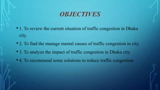 OBJECTIVES
• 1. To review the current situation of traffic congestion in Dhaka
city.
• 2. To find the manage mental causes of traffic congestion in city.
• 3. To analyze the impact of traffic congestion in Dhaka city.
• 4. To recommend some solutions to reduce traffic congestion.
 