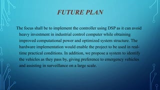 FUTURE PLAN
The focus shall be to implement the controller using DSP as it can avoid
heavy investment in industrial control computer while obtaining
improved computational power and optimized system structure. The
hardware implementation would enable the project to be used in real-
time practical conditions. In addition, we propose a system to identify
the vehicles as they pass by, giving preference to emergency vehicles
and assisting in surveillance on a large scale.
 