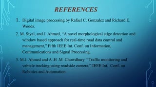 REFERENCES
1. Digital image processing by Rafael C. Gonzalez and Richard E.
Woods.
2. M. Siyal, and J. Ahmed, “A novel morphological edge detection and
window based approach for real-time road data control and
management,” Fifth IEEE Int. Conf. on Information,
Communications and Signal Processing.
3. M.J. Ahmed and A .H .M .Chowdhury “ Traffic monitoring and
vehicle tracking using roadside camera,” IEEE Int. Conf. on
Robotics and Automation.
 