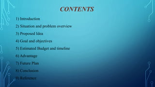 CONTENTS
1) Introduction
2) Situation and problem overview
3) Proposed Idea
4) Goal and objectives
5) Estimated Budget and timeline
6) Advantage
7) Future Plan
8) Conclusion
9) Reference
 
