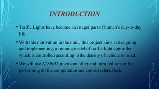 INTRODUCTION
• Traffic Lights have become an integer part of human’s day-to-day
life.
• With this motivation in the mind, this project aims at designing
and implementing, a running model of traffic light controller
which is controlled according to the density of vehicle on road.
• We will use AT89s52 microcontroller and infra red sensor for
performing all the computation and control related task.
 