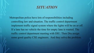 SITUATION
Metropolitan police have lots of responsibilities including
controlling law and situation. The traffic control department
implement traffic signal system where the lights will be on or off.
If a lane has no vehicle the time for empty lane is wasted. The
traffic control department meeting with DIU. Then Diu assign
some good quality CSE engineers. And they solve the problem.
 