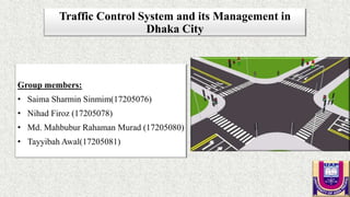 Traffic Control System and its Management in
Dhaka City
Group members:
• Saima Sharmin Sinmim(17205076)
• Nihad Firoz (17205078)
• Md. Mahbubur Rahaman Murad (17205080)
• Tayyibah Awal(17205081)
 