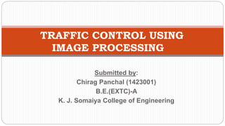 Submitted by:
Chirag Panchal (1423001)
B.E.(EXTC)-A
K. J. Somaiya College of Engineering
TRAFFIC CONTROL USING
IMAGE PROCESSING
 