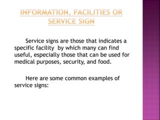 Service signs are those that indicates a
specific facility by which many can find
useful, especially those that can be used for
medical purposes, security, and food.
Here are some common examples of
service signs:
 