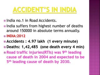  India no.1 in Road Accidents.
 India suffers from highest number of deaths
around 150000 in absolute terms annually.
 INDIA:2012
 Accidents : 4.97 lakh (1 every minute)
 Deaths: 1,42,485 (one death every 4 min)
 Road traffic injuries(RTIs) was 9th leading
cause of death in 2004 and expected to be
5th leading cause of death by 2030.
 