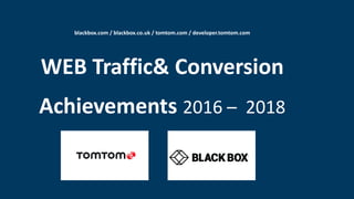 blackbox.com / blackbox.co.uk / tomtom.com / developer.tomtom.com
WEB Traffic& Conversion
Achievements 2016 – 2018
 