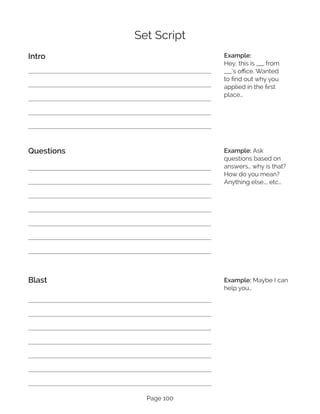 Page 100
Set Script
Intro
Questions
Blast
Example:
Hey, this is ___ from
___’s office. Wanted
to find out why you
applied in the first
place…
Example: Ask
questions based on
answers… why is that?
How do you mean?
Anything else…, etc…
Example: Maybe I can
help you…
 