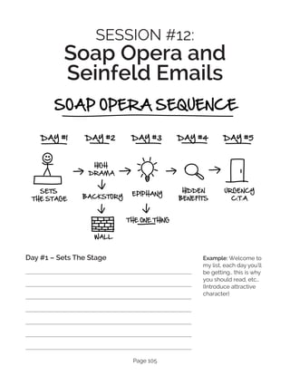 Page 105
SESSION #12:
Soap Opera and
Seinfeld Emails
Day #1 – Sets The Stage Example: Welcome to
my list, each day you’ll
be getting… this is why
you should read, etc…
(Introduce attractive
character)
 