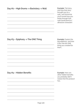 Page 106
Day #2 – High Drama -> Backstory -> Wall
Day #3 – Epiphany -> The ONE Thing
Day #4 – Hidden Benefits
Example: Tell story,
and how that story
brought you to a
wall… and tomorrow
you’ll reveal how you
broke through that
wall! (build bond w/
attractive character)
Example: Explain the
big epiphany, and how
it ties into the ONE
thing you created for
them…
Example: Here are
other hidden benefits
you probably didn’t
realize that the product
has..
 