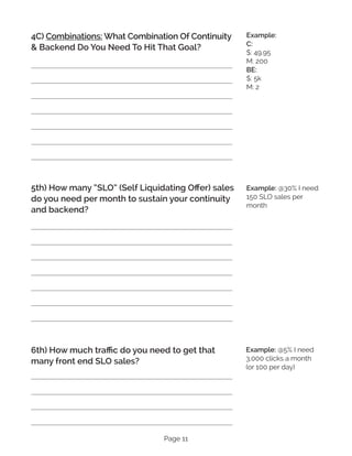Page 11
4C) Combinations: What Combination Of Continuity
& Backend Do You Need To Hit That Goal?
5th) How many “SLO” (Self Liquidating Offer) sales
do you need per month to sustain your continuity
and backend?
6th) How much traffic do you need to get that
many front end SLO sales?
Example:
C:
$: 49.95
M: 200
BE:
$: 5k
M: 2
Example: @30% I need
150 SLO sales per
month
Example: @5% I need
3,000 clicks a month
(or 100 per day)
 