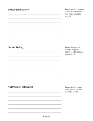 Page 16
Example: Skinny bean
– this new chocolate
that helps you lose
weight!
Amazing Discovery
Secret Telling
3rd Person Testimonial
Example: A secret
Google loophole…
secret food helps you
lose weight…
Example: Check out
what happed to Joe
when he tried X…
 