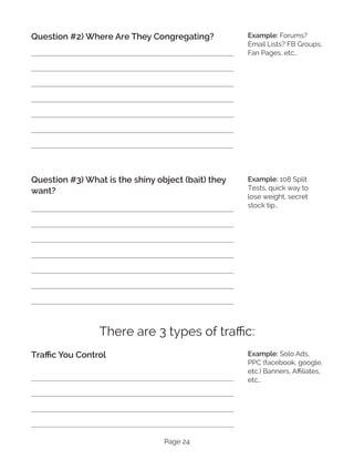 Page 24
Question #2) Where Are They Congregating?
Question #3) What is the shiny object (bait) they
want?
There are 3 types of traffic:
Traffic You Control
Example: Forums?
Email Lists? FB Groups,
Fan Pages, etc…
Example: 108 Split
Tests, quick way to
lose weight, secret
stock tip…
Example: Solo Ads,
PPC (facebook, google,
etc.) Banners, Affiliates,
etc…
 