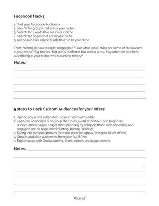 Page 29
Facebook Hacks
1. Find your Facebook Audience:
2. Search for groups that are in your niche
3. Search for Events that are in your niche
4. Search for pages that are in your niche
5. Keep your eyes open for ads that run to your niche
Think: Where do your people congregate? Over what topic? Who are some of the leaders
in your niche? Big brands? Big gurus? Different but similar ones? Pay attention to who is
advertising in your niche, who is earning money?
5 steps to Hack Custom Audiences for your offers:
1. Upload any email subscriber list you may have already
2. Capture Facebook IDs of group members, event attendees, and page fans
a. Note about pages: Target more precisely by scraping those who are active and
engaged on the page (commenting, posting, sharing).
3. Diving into personal profiles for more precision (great for higher ticket offers)
4. Create Lookalike audiences from your BUYER list
5. Broker deals with Group admins, Event admins, and page owners.
Notes:
Notes:
 