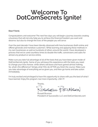 Page 3
Welcome To
DotComSecrets Ignite!
Dear Friend,
Congratulations and welcome! The next few days you will begin a journey towards creating
a business that will not only help you to achieve the financial freedom you want and
deserve, but also to change the lives of the people you will serve.
Over the past decade I have been literally obsessed with how businesses (both online and
offline) generate and monetize customers. While learning and applying these methods in
my own businesses as well as hundreds of others around the world, I have developed a
process that we’ve used countless times to double the traffic, conversions and sales for
almost any product or service online.
Make sure you take full advantage of all of the tools that you have been given inside of
DotComSecrets Ignite. Some of you will leave this experience with the tools you need
to change your lives forever, while others will leave and have gained almost nothing.
So, what’s the difference? Simply what YOU do AFTER you finish the course. Make sure
you take advantage of everything we’ve given you, and then go home and take action
immediately.
I’m truly excited and privileged to have this opportunity to share with you the best of what I
have learned. Enjoy this program, but more importantly, USE IT!
					 Thanks,
					
					 Russell Brunson
					 President of SuccessEtc LLC and DotComSecrets.com
 