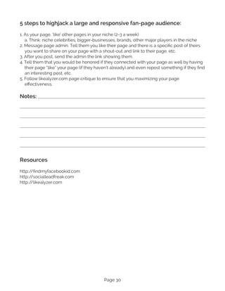 Page 30
5 steps to highjack a large and responsive fan-page audience:
1. As your page, ‘like’ other pages in your niche (2-3 a week)
a. Think: niche celebrities, bigger-businesses, brands, other major players in the niche
2. Message page admin. Tell them you like their page and there is a specific post of theirs
you want to share on your page with a shout-out and link to their page, etc.
3. After you post, send the admin the link showing them.
4. Tell them that you would be honored if they connected with your page as well by having
their page “like” your page (if they haven’t already) and even repost something if they find
an interesting post, etc.
5. Follow likealyzer.com page critique to ensure that you maximizing your page
effectiveness.
Notes:
Resources
http:/
/findmyfacebookid.com
http:/
/socialleadfreak.com
http:/
/likealyzer.com
 