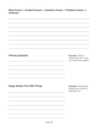 Page 56
Most Aware -> Product Aware -> Solution Aware -> Problem Aware =>
Unaware
Primary Question
Magic Bullet (The ONE Thing)
Example: “What’s
wrong with me?” “How
can I make this better?”
Example: Double your
reading, get a girl this
weekend, etc…
 