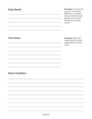 Page 57
Copy Speed
Trial Closes
Desire Amplifiers
Example: If it hasn't hit
you yet... it will soon.
Right now, I average
$1 per month for each
person on my email
list! Does that make
sense...?
Example: Does that
make sense? Are you
getting this? Isn’t that
cool?
 