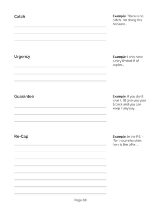 Page 68
Catch
Urgency
Guarantee
Re-Cap
Example: There is no
catch.. I’m doing this
because…
Example: I only have
a very limited # of
copies…
Example: If you don’t
love it, I’ll give you your
$ back and you can
keep it anyway.
Example: In the P.S. –
“for those who skim,
here is the offer: …
 