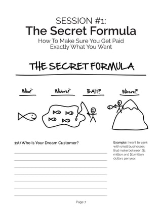 Page 7
SESSION #1:
The Secret Formula
How To Make Sure You Ge­
t Paid
Exactly What You Want
1st) Who Is Your Dream Customer? Example: I want to work
with small businesses
that make between $1
million and $3 million
dollars per year.
 